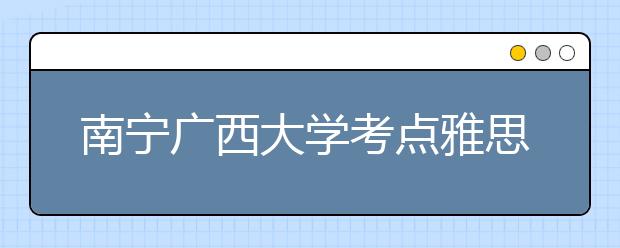 南宁广西大学考点雅思考试出行提醒 6月10日至11月30日