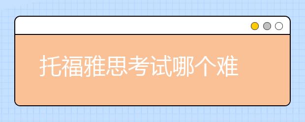 托福雅思考试哪个难 具体科目难度对比