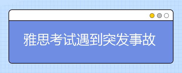 雅思考试遇到突发事故别慌神 这些内容你要提前了解