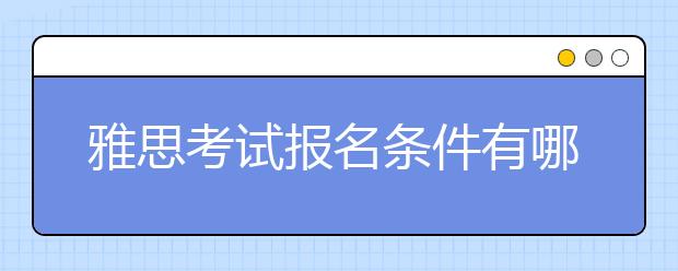 雅思考试报名条件有哪些，我们总结了这几条