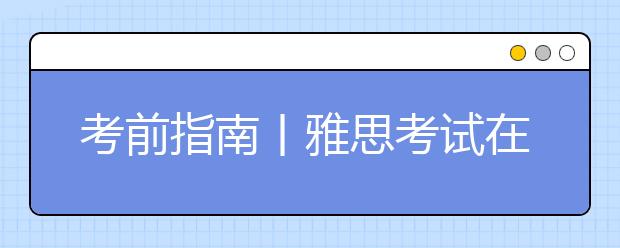 考前指南丨雅思考试在即，你要做好这些事情