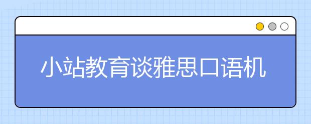 小站教育谈雅思口语机经的正确打开方法（上）