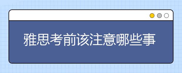 雅思考前该注意哪些事项？你必须知道这3点