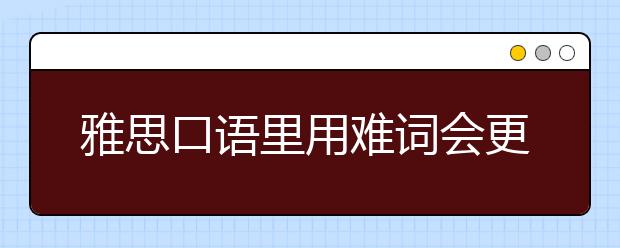 雅思口语里用难词会更高级吗？什么是真正的高阶替代？