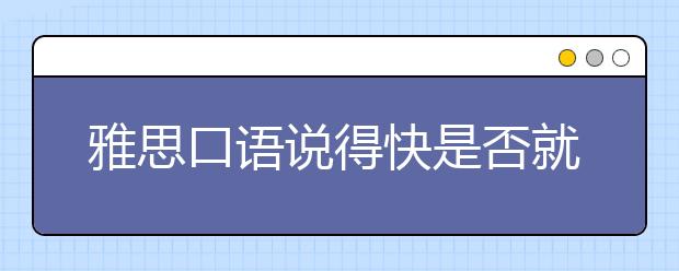 雅思口语说得快是否就是流利?怎样做到流利与连贯?