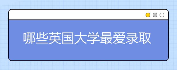哪些英国大学最爱录取中国学生？盘点一波！