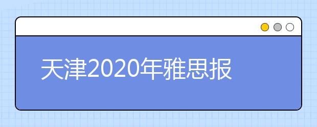 天津2020年雅思报名入口已开通【附新雅思费用】