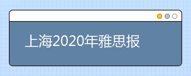 上海2020年雅思报名入口已开通【附新雅思费用】