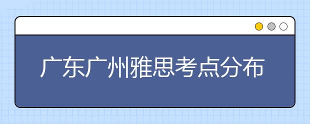 广东广州雅思考点分布情况【附雅思报名及考位查询入口】