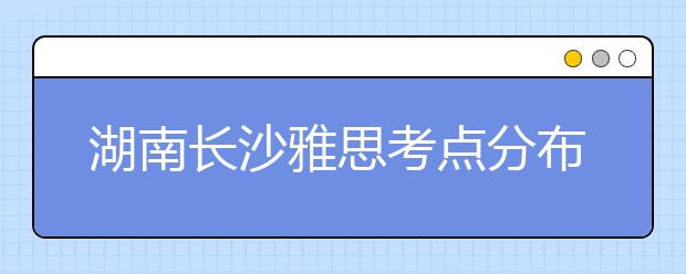 湖南长沙雅思考点分布情况【附雅思报名及考位查询入口】