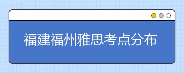 福建福州雅思考点分布情况【附雅思报名及考位查询入口】