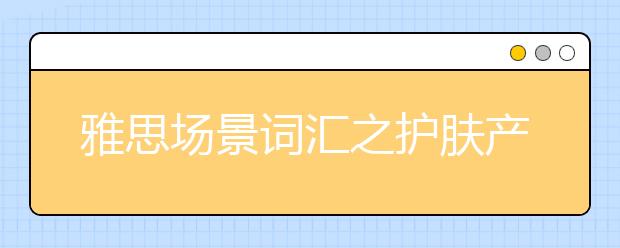 雅思场景词汇之护肤产品类词汇