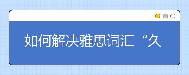 如何解决雅思词汇“久攻不克”难题