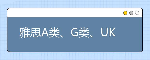 雅思A类、G类、UKVI考试究竟该报哪个？