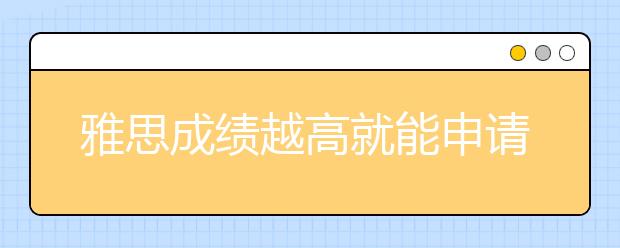 雅思成绩越高就能申请到更好的学校吗？