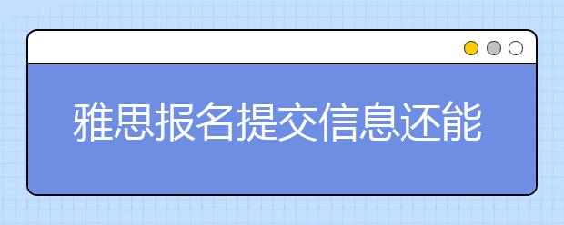 雅思报名提交信息还能更改吗？提交的个人信息有误怎么办
