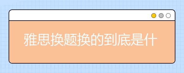 雅思换题换的到底是什么啊？是所有题都要换吗？