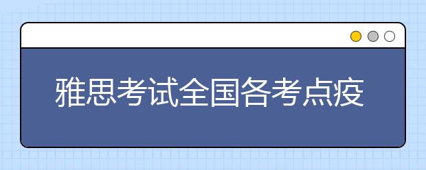 雅思考试全国各考点疫情防控期间入校/入场要求汇总