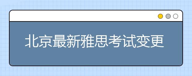 北京最新雅思考试变更通知!口试形式有变动!