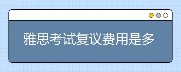 雅思考试复议费用是多少?与复议项目多少有关系吗？