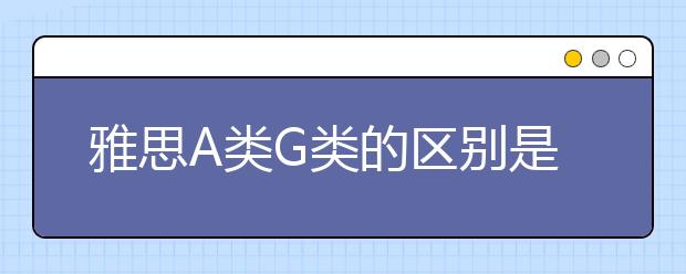 雅思A类G类的区别是什么