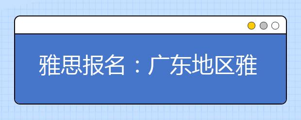 雅思报名：广东地区雅思考场查询入口