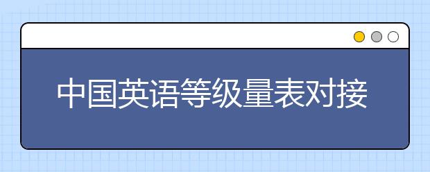 中国英语等级量表对接雅思 六级不等于雅思六分