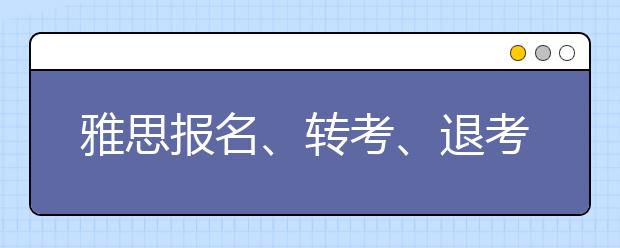 雅思报名、转考、退考截止日期及准考证打印日期更改