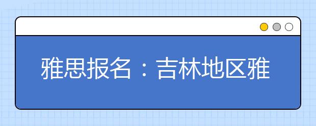 雅思报名：吉林地区雅思考场查询入口