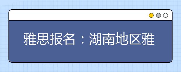 雅思报名：湖南地区雅思考场查询入口