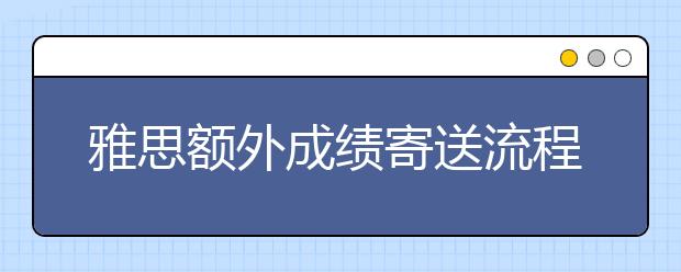 雅思额外成绩寄送流程和费用介绍