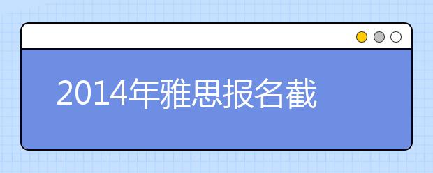 2014年雅思报名截止日期及成绩单寄送日期