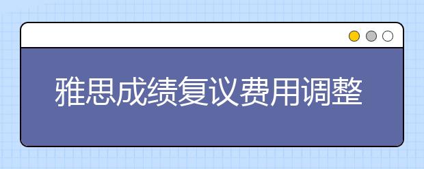 雅思成绩复议费用调整通知