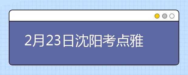 2月23日沈阳考点雅思口语考试时间推迟