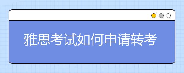 雅思考试如何申请转考、退考？