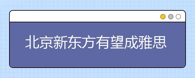 北京新东方有望成雅思新考点