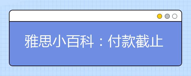 雅思小百科：付款截止日是何时?