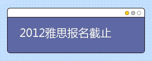 2012雅思报名截止、口试时间查询及成绩单寄送日期