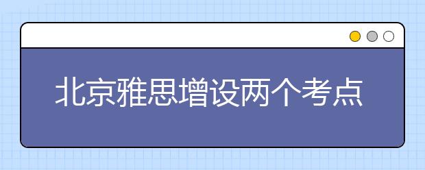 北京雅思增设两个考点：首师大和中国农大