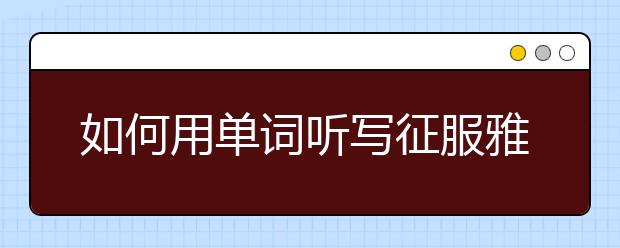 如何用单词听写征服雅思听力