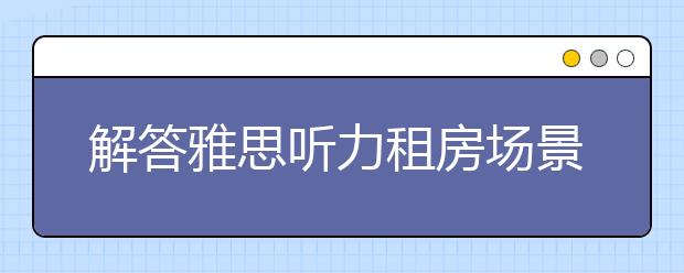 解答雅思听力租房场景的六部曲