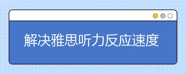 解决雅思听力反应速度慢要对症下药