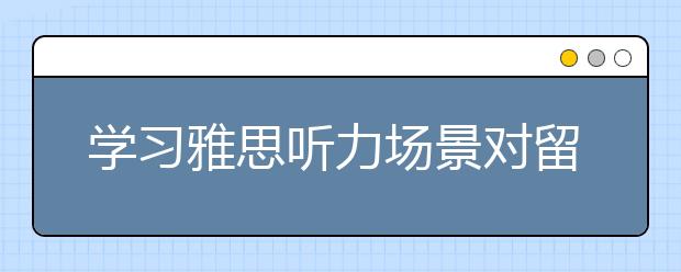 学习雅思听力场景对留学生活帮助大