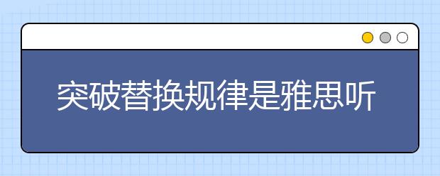 突破替换规律是雅思听力备考的第一要事