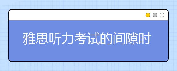 雅思听力考试的间隙时间该如何利用？