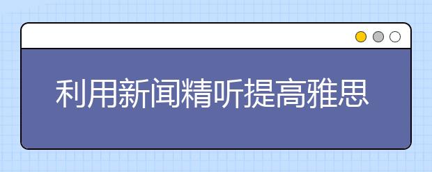 利用新闻精听提高雅思听力水平的方法