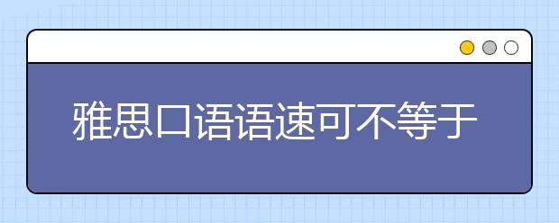 雅思口语语速可不等于流利度！