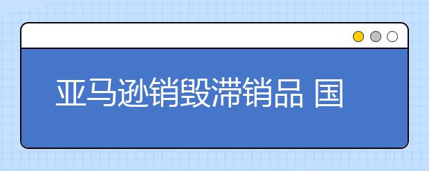 亚马逊销毁滞销品 国际贸易是否益与环境保护