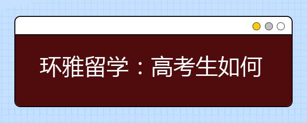 环雅留学：高考生如何走好未来之路