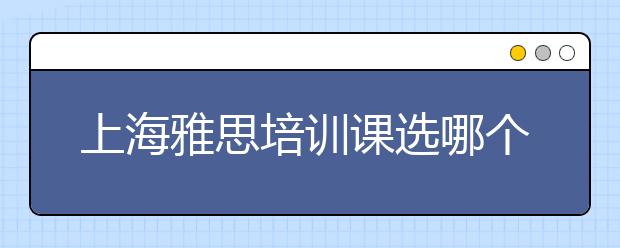 上海雅思培训课选哪个好